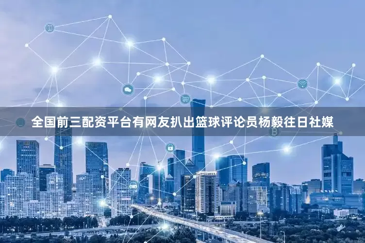 全国前三配资平台有网友扒出篮球评论员杨毅往日社媒