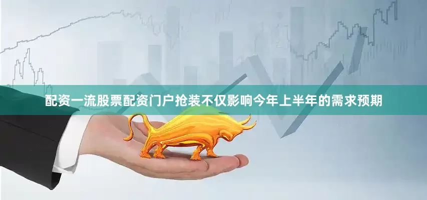 配资一流股票配资门户抢装不仅影响今年上半年的需求预期