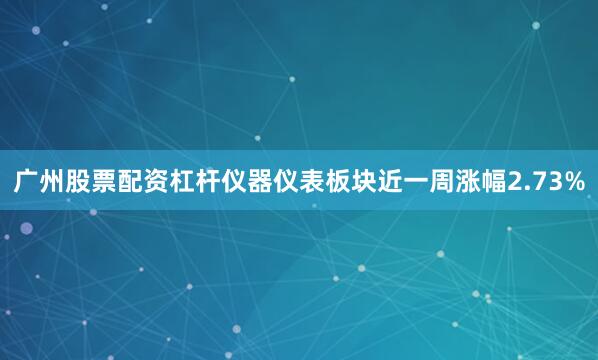 广州股票配资杠杆仪器仪表板块近一周涨幅2.73%
