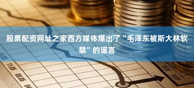 股票配资网址之家西方媒体爆出了“毛泽东被斯大林软禁”的谣言