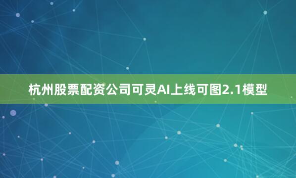 杭州股票配资公司可灵AI上线可图2.1模型