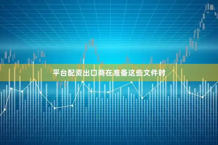 平台配资出口商在准备这些文件时
