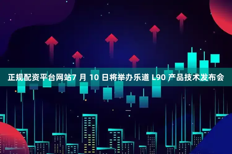 正规配资平台网站7 月 10 日将举办乐道 L90 产品技术发布会