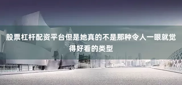 股票杠杆配资平台但是她真的不是那种令人一眼就觉得好看的类型
