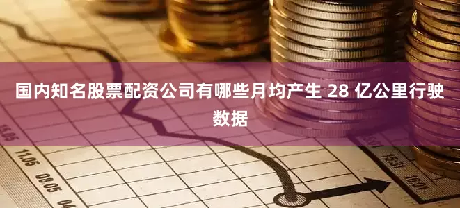 国内知名股票配资公司有哪些月均产生 28 亿公里行驶数据