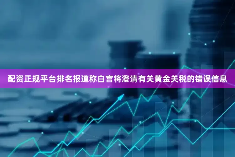 配资正规平台排名报道称白宫将澄清有关黄金关税的错误信息