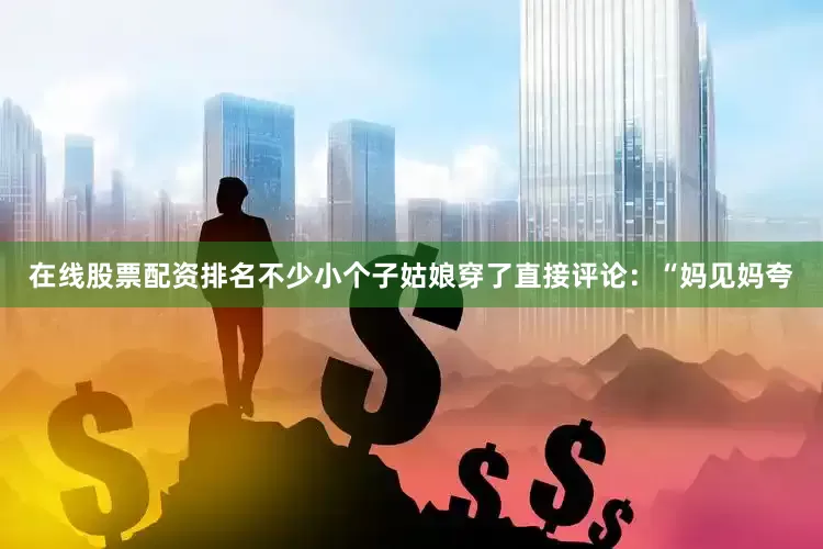 在线股票配资排名不少小个子姑娘穿了直接评论：“妈见妈夸