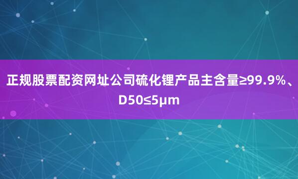 正规股票配资网址公司硫化锂产品主含量≥99.9%、D50≤5μm