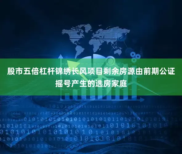 股市五倍杠杆锦绣长风项目剩余房源由前期公证摇号产生的选房家庭