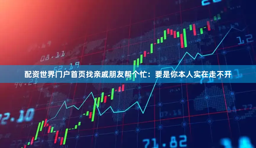 配资世界门户首页找亲戚朋友帮个忙：要是你本人实在走不开