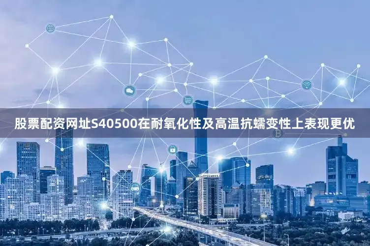股票配资网址S40500在耐氧化性及高温抗蠕变性上表现更优