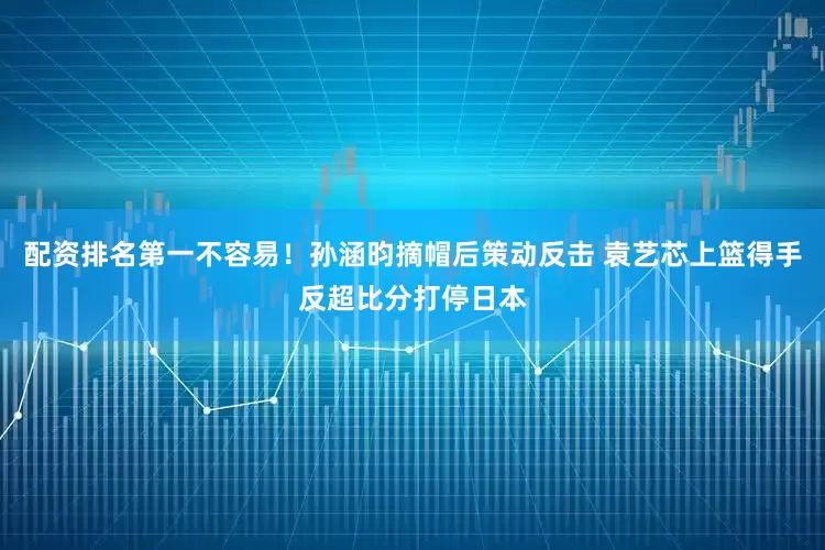 配资排名第一不容易！孙涵昀摘帽后策动反击 袁艺芯上篮得手反超比分打停日本