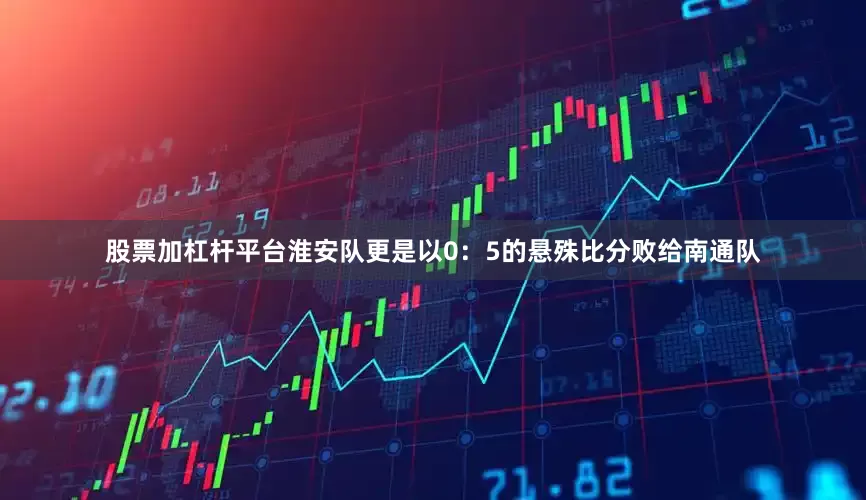 股票加杠杆平台淮安队更是以0：5的悬殊比分败给南通队