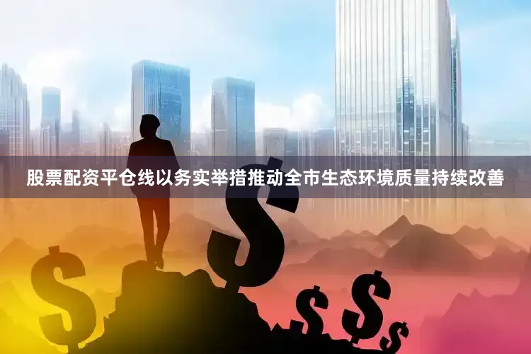股票配资平仓线以务实举措推动全市生态环境质量持续改善